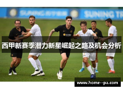 西甲新赛季潜力新星崛起之路及机会分析 西甲新赛季潜力新星崛起之路及机会分析