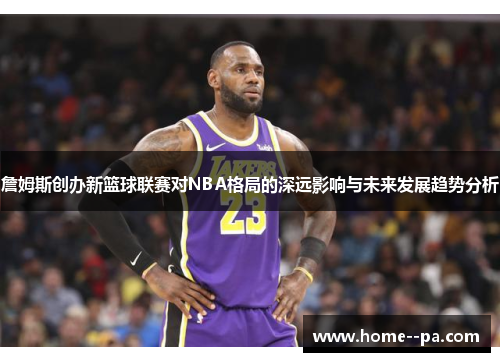 詹姆斯创办新篮球联赛对NBA格局的深远影响与未来发展趋势分析 詹姆斯创办新篮球联赛对NBA格局的深远影响与未来发展趋势分析