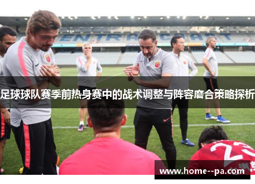 足球球队赛季前热身赛中的战术调整与阵容磨合策略探析 足球球队赛季前热身赛中的战术调整与阵容磨合策略探析