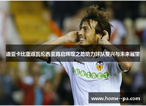 迪亚卡比重返瓦伦西亚再启辉煌之路助力球队复兴与未来展望