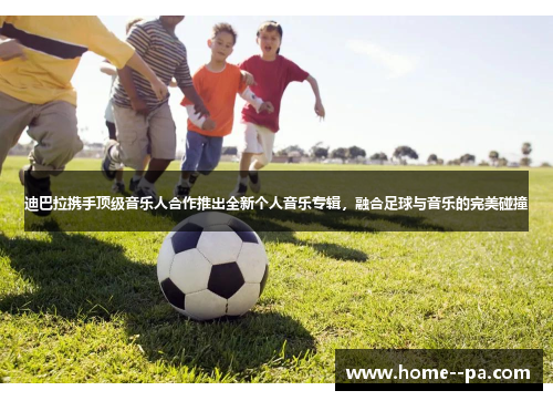 迪巴拉携手顶级音乐人合作推出全新个人音乐专辑，融合足球与音乐的完美碰撞