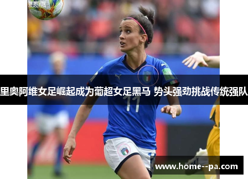 里奥阿维女足崛起成为葡超女足黑马 势头强劲挑战传统强队