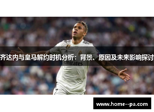 齐达内与皇马解约时机分析：背景、原因及未来影响探讨