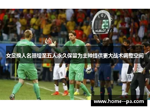 女足换人名额增至五人永久保留为主帅提供更大战术调整空间