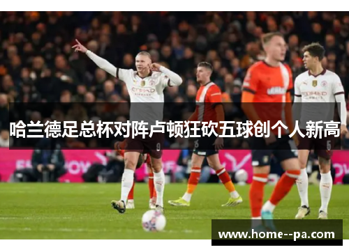 哈兰德足总杯对阵卢顿狂砍五球创个人新高