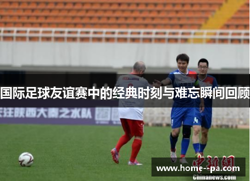 国际足球友谊赛中的经典时刻与难忘瞬间回顾 国际足球友谊赛中的经典时刻与难忘瞬间回顾