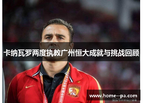 卡纳瓦罗两度执教广州恒大成就与挑战回顾 卡纳瓦罗两度执教广州恒大成就与挑战回顾