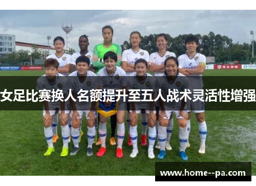 女足比赛换人名额提升至五人战术灵活性增强 女足比赛换人名额提升至五人战术灵活性增强